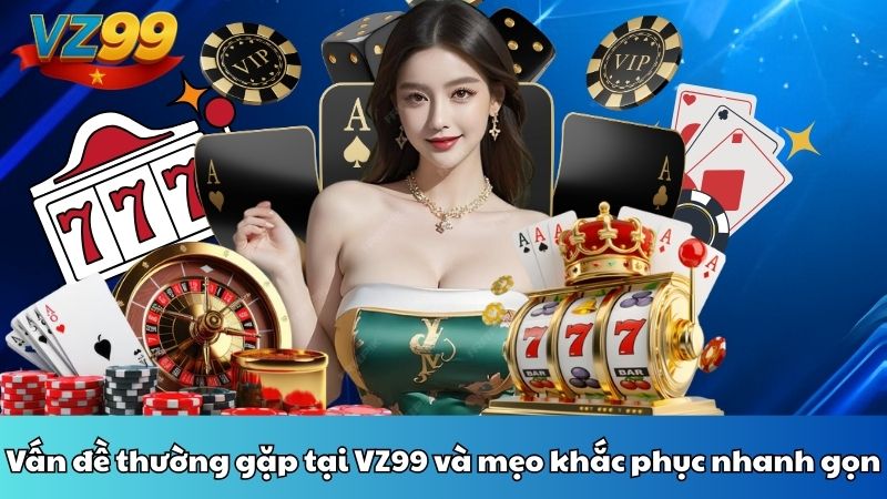 Vấn đề thường gặp tại VZ99 và mẹo khắc phục nhanh gọn